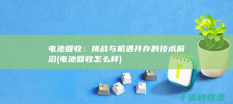 电池回收：挑战与机遇并存的技术前沿 (电池回收怎么样)