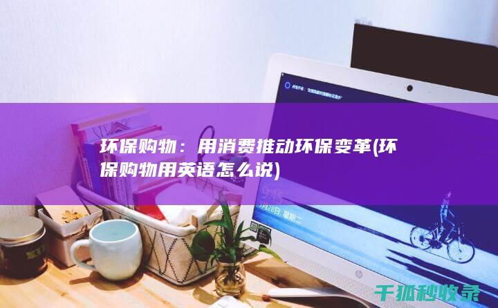 环保购物：用消费推动环保变革 (环保购物用英语怎么说)
