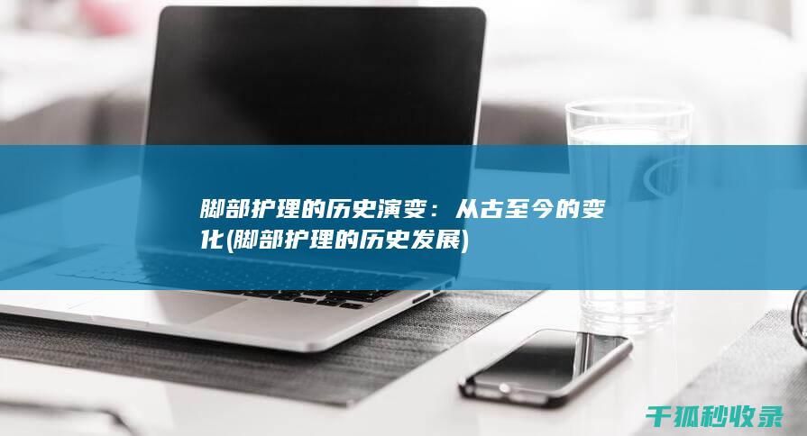 脚部护理的历史演变：从古至今的变化 (脚部护理的历史发展)