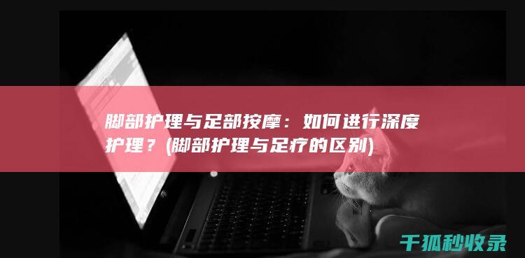 脚部护理与足部按摩：如何进行深度护理？ (脚部护理与足疗的区别)
