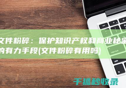 文件粉碎：保护知识产权和商业秘密的有力手段 (文件粉碎有用吗)