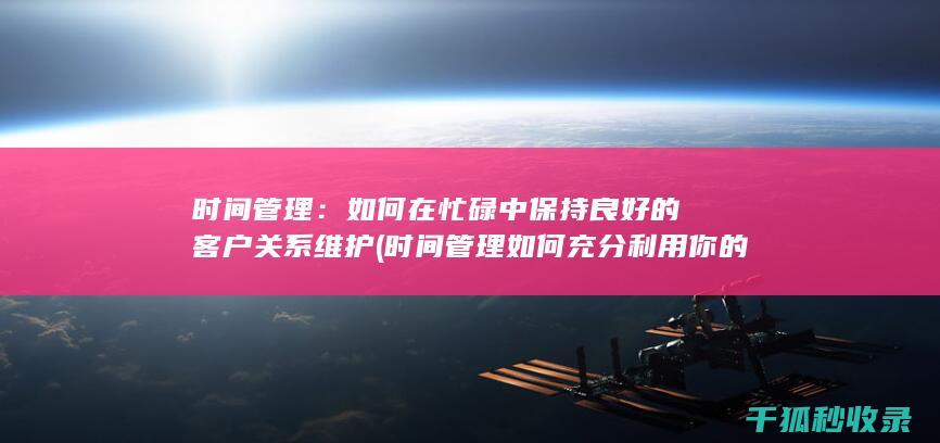 时间管理：如何在忙碌中保持良好的客户关系维护 (时间管理如何充分利用你的24小时)
