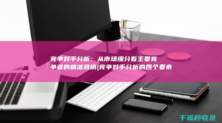 竞争对手分析：从市场细分看主要竞争者的精准营销 (竞争对手分析的四个要素)